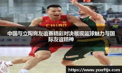 中国与立陶宛友谊赛精彩对决展现篮球魅力与国际友谊精神
